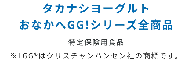 タカナシヨーグルトおなかへGG！シリーズ全商品 特定保険用食品 ※LGGⓇはクリスチャンハンセン社の商標です。